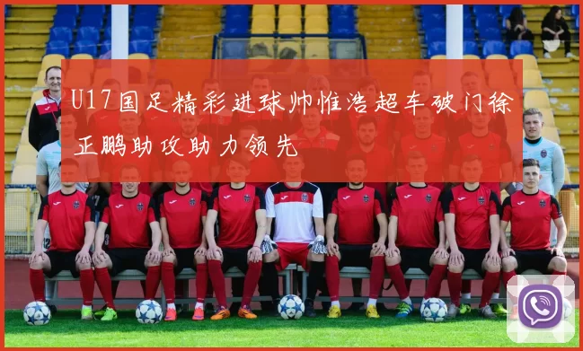 U17国足精彩进球帅惟浩超车破门徐正鹏助攻助力领先
